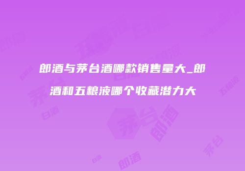 郎酒与茅台酒哪款销售量大_郎酒和五粮液哪个收藏潜力大