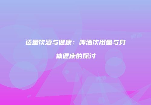 适量饮酒与健康：啤酒饮用量与身体健康的探讨