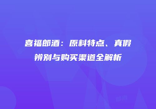 喜福郎酒：原料特点、真假辨别与购买渠道全解析