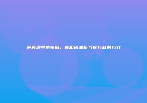 茅台酒真伪鉴别：有机码解析与官方联系方式