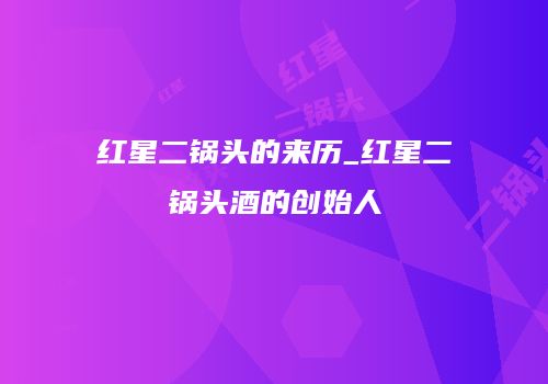 红星二锅头的来历_红星二锅头酒的创始人