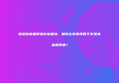 凯撒原樽黑啤酒价格暴涨，如何在有限预算下享受高品质啤酒？