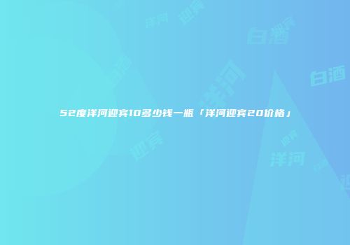 52度洋河迎宾10多少钱一瓶「洋河迎宾20价格」