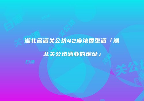 湖北名酒关公坊42度浓香型酒「湖北关公坊酒业的地址」