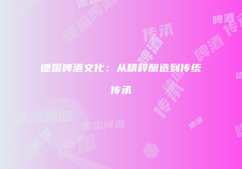 德国啤酒文化：从精粹酿造到传统传承