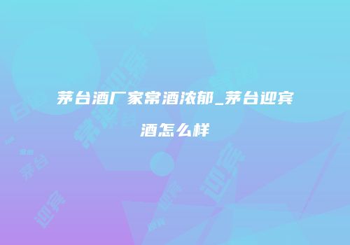 茅台酒厂家常酒浓郁_茅台迎宾酒怎么样