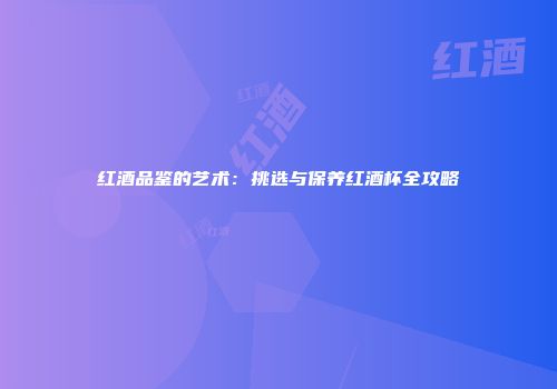 红酒品鉴的艺术：挑选与保养红酒杯全攻略