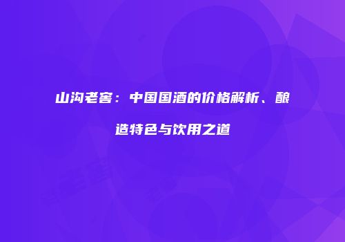 山沟老窖：中国国酒的价格解析、酿造特色与饮用之道