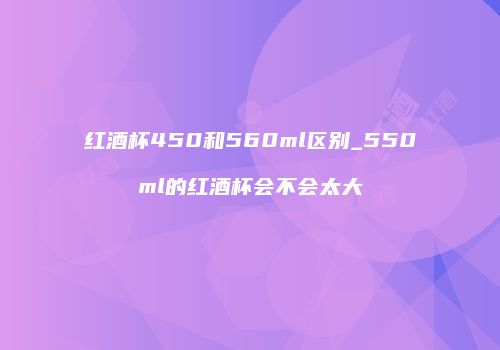 红酒杯450和560ml区别_550ml的红酒杯会不会太大