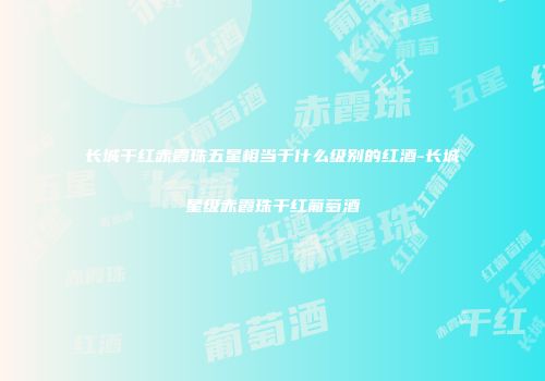 长城干红赤霞珠五星相当于什么级别的红酒-长城星级赤霞珠干红葡萄酒