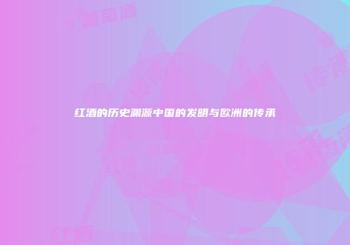 红酒的历史渊源中国的发明与欧洲的传承