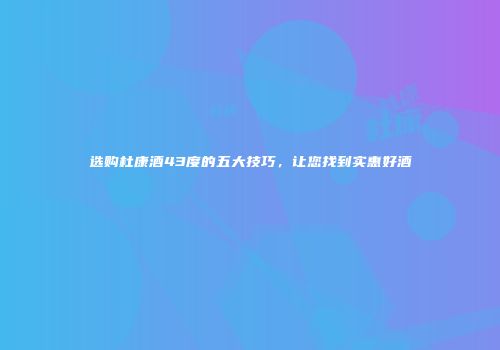 选购杜康酒43度的五大技巧，让您找到实惠好酒