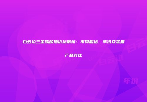 白云边三星陈酿酒价格解析：不同规格、年份及星级产品对比
