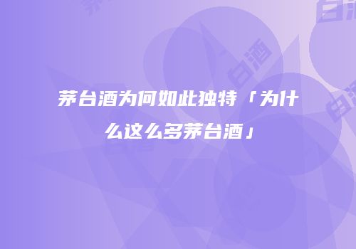 茅台酒为何如此独特「为什么这么多茅台酒」