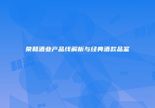 荣和酒业产品线解析与经典酒款品鉴
