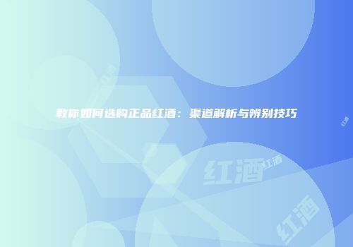 教你如何选购正品红酒：渠道解析与辨别技巧
