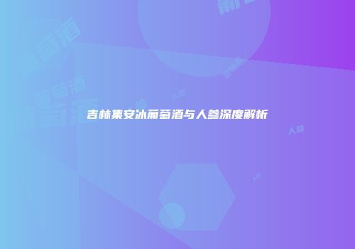 吉林集安冰葡萄酒与人参深度解析
