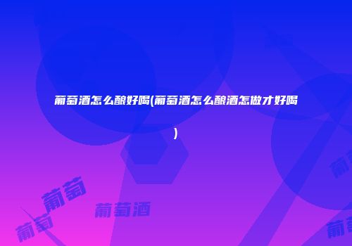 葡萄酒怎么酿好喝(葡萄酒怎么酿酒怎做才好喝)