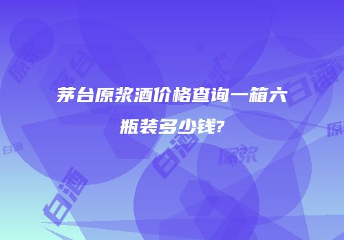 茅台原浆酒价格查询一箱六瓶装多少钱?
