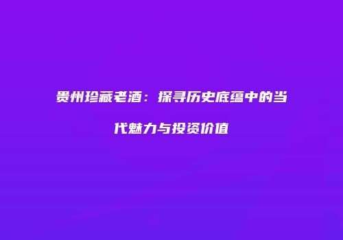 贵州珍藏老酒：探寻历史底蕴中的当代魅力与投资价值