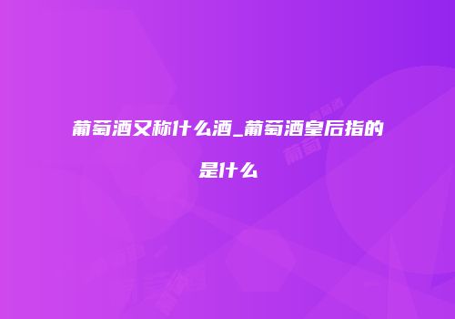 葡萄酒又称什么酒_葡萄酒皇后指的是什么