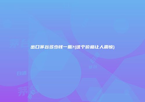 出口茅台多少钱一瓶?(这个价格让人震惊)
