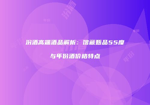 汾酒高端酒品解析：馆藏甄品55度与年份酒价格特点