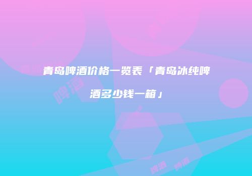 青岛啤酒价格一览表「青岛冰纯啤酒多少钱一箱」