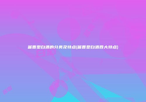 酱香型白酒的分类及特点(酱香型白酒四大特点)