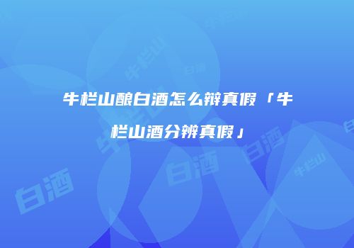 牛栏山酿白酒怎么辩真假「牛栏山酒分辨真假」