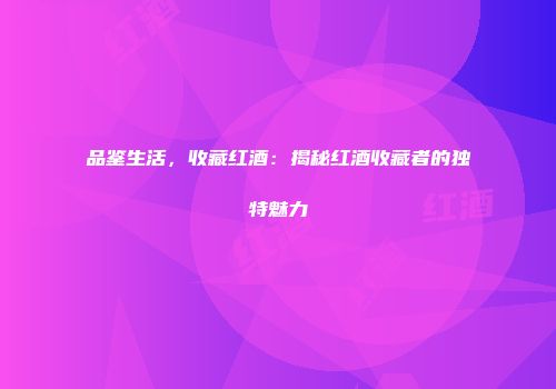 品鉴生活，收藏红酒：揭秘红酒收藏者的独特魅力