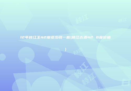 12年枝江王42度多少钱一瓶(枝江古酒42 8度价格)