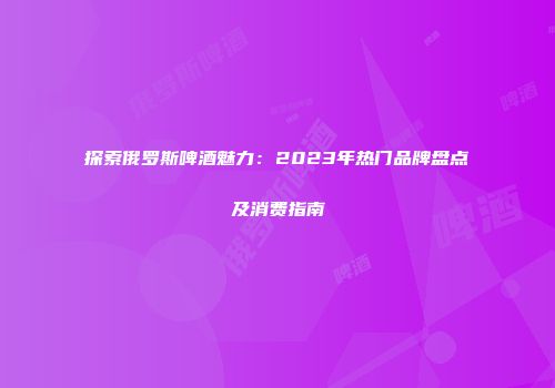探索俄罗斯啤酒魅力：2023年热门品牌盘点及消费指南