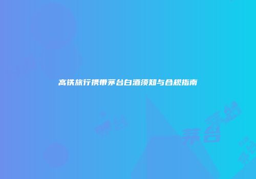 高铁旅行携带茅台白酒须知与合规指南