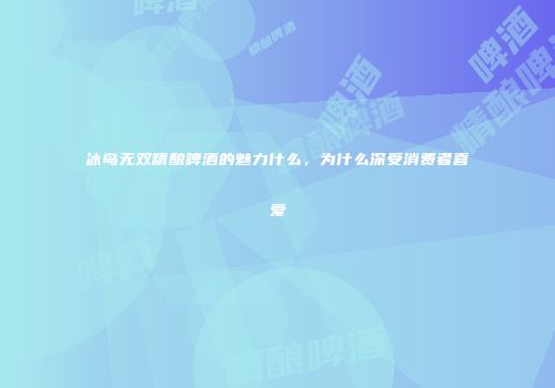 冰岛无双精酿啤酒的魅力什么，为什么深受消费者喜爱