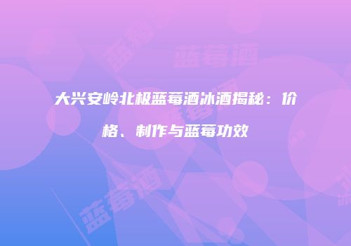 大兴安岭北极蓝莓酒冰酒揭秘：价格、制作与蓝莓功效