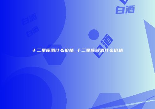 十二星座酒什么价格_十二星座白酒什么价格