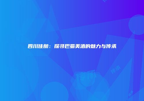 四川佳酿：探寻巴蜀美酒的魅力与传承