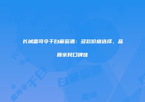 长城雷司令干白葡萄酒：多款价格选择，品质亲民口碑佳