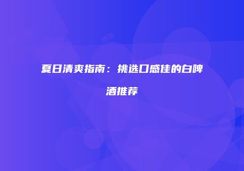夏日清爽指南：挑选口感佳的白啤酒推荐