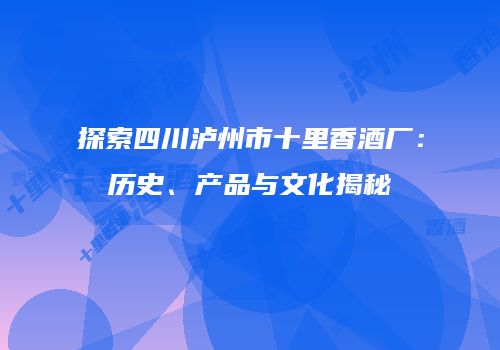 探索四川泸州市十里香酒厂：历史、产品与文化揭秘