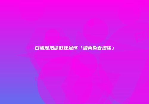 白酒起泡沫好还是坏「酒真伪看泡沫」