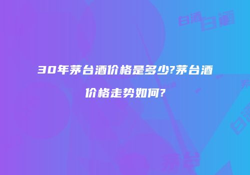 30年茅台酒价格是多少?茅台酒价格走势如何?