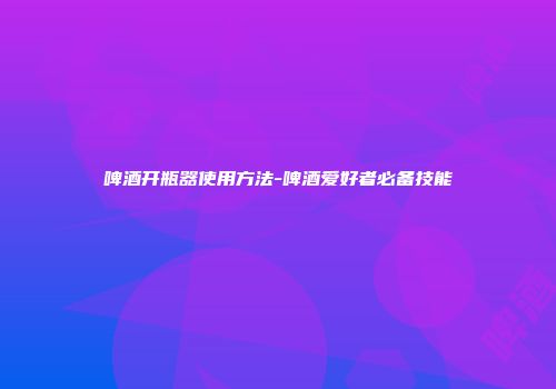 啤酒开瓶器使用方法-啤酒爱好者必备技能