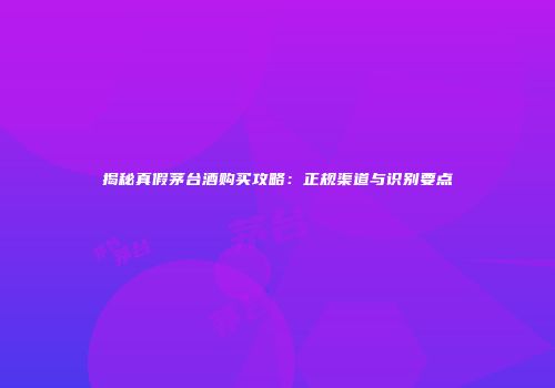 揭秘真假茅台酒购买攻略：正规渠道与识别要点