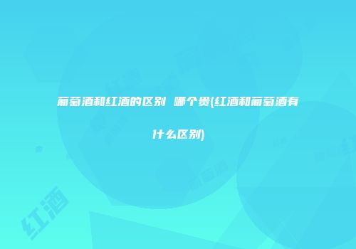 葡萄酒和红酒的区别 哪个贵(红酒和葡萄酒有什么区别)