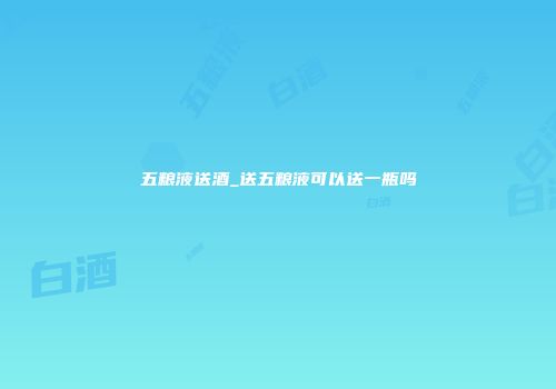 五粮液送酒_送五粮液可以送一瓶吗