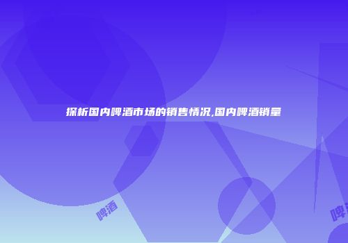 探析国内啤酒市场的销售情况,国内啤酒销量