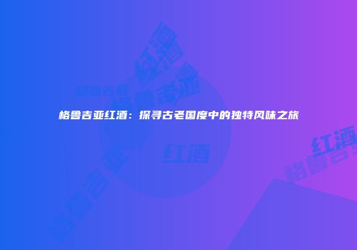 格鲁吉亚红酒：探寻古老国度中的独特风味之旅