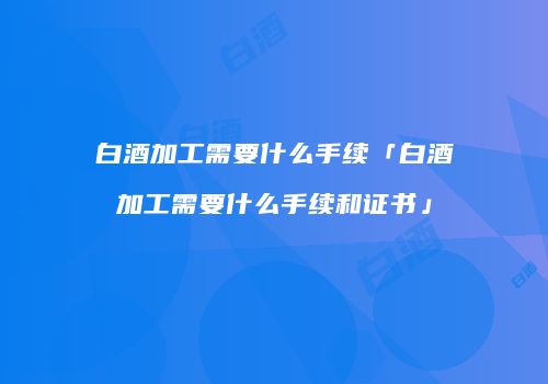 白酒加工需要什么手续「白酒加工需要什么手续和证书」